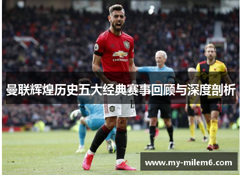 曼联辉煌历史五大经典赛事回顾与深度剖析