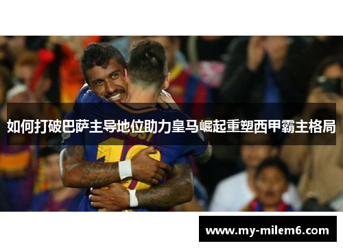 如何打破巴萨主导地位助力皇马崛起重塑西甲霸主格局