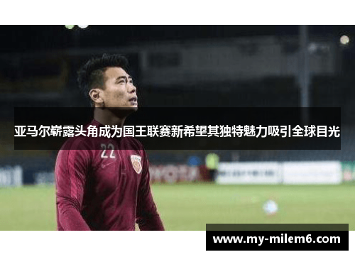 亚马尔崭露头角成为国王联赛新希望其独特魅力吸引全球目光