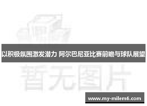 以积极氛围激发潜力 阿尔巴尼亚比赛前瞻与球队展望