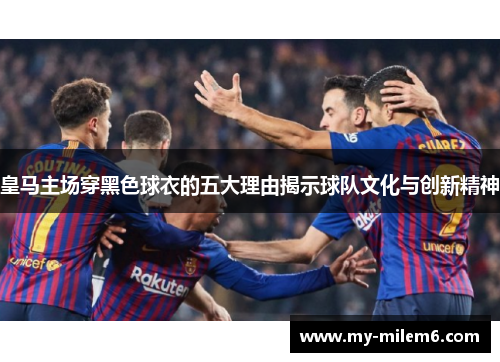 皇马主场穿黑色球衣的五大理由揭示球队文化与创新精神