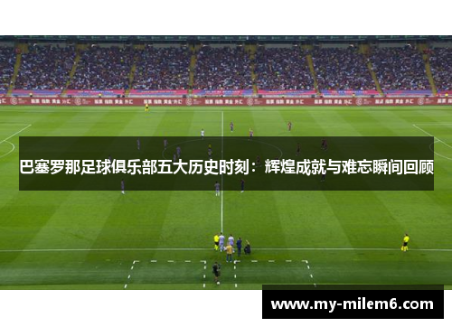 巴塞罗那足球俱乐部五大历史时刻：辉煌成就与难忘瞬间回顾