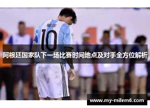 阿根廷国家队下一场比赛时间地点及对手全方位解析 阿根廷国家队下一场比赛时间地点及对手全方位解析