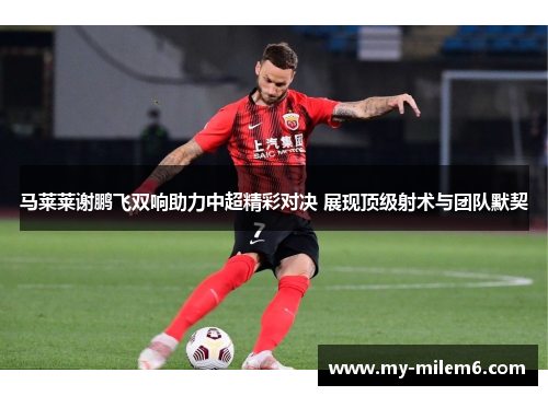 马莱莱谢鹏飞双响助力中超精彩对决 展现顶级射术与团队默契